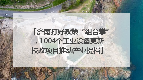 济南打好政策“组合拳”，1004个工业设备更新技改项目推动产业提档